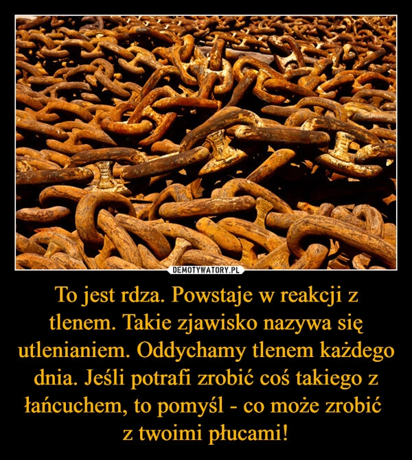 
    To jest rdza. Powstaje w reakcji z tlenem. Takie zjawisko nazywa się utlenianiem. Oddychamy tlenem każdego dnia. Jeśli potrafi zrobić coś takiego z łańcuchem, to pomyśl - co może zrobić 
z twoimi płucami!