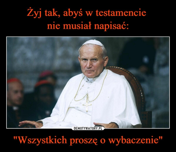 
    Żyj tak, abyś w testamencie 
nie musiał napisać: "Wszystkich proszę o wybaczenie"