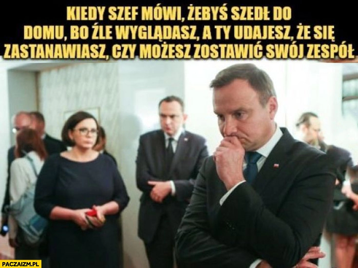 
    Duda kiedy szef mówi żebyś szedł do domu bo źle wyglądasz a ty udajesz że się zastanawiasz czy możesz zostawić swój zespół