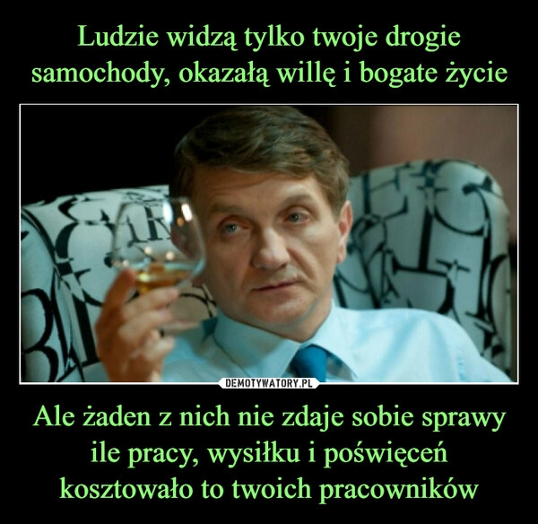 
    Ludzie widzą tylko twoje drogie samochody, okazałą willę i bogate życie Ale żaden z nich nie zdaje sobie sprawy ile pracy, wysiłku i poświęceń kosztowało to twoich pracowników