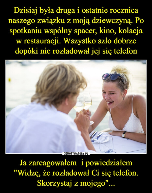 
    Dzisiaj była druga i ostatnie rocznica naszego związku z moją dziewczyną. Po spotkaniu wspólny spacer, kino, kolacja w restauracji. Wszystko szło dobrze dopóki nie rozładował jej się telefon Ja zareagowałem  i powiedziałem "Widzę, że rozładował Ci się telefon. Skorzystaj z mojego"...