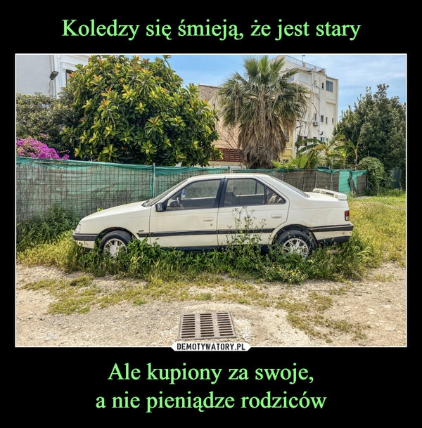 
    Koledzy się śmieją, że jest stary Ale kupiony za swoje,
a nie pieniądze rodziców