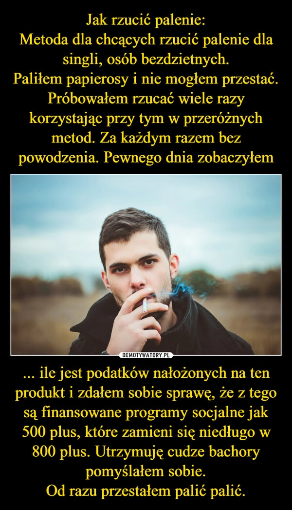 
    Jak rzucić palenie:
Metoda dla chcących rzucić palenie dla singli, osób bezdzietnych.
Paliłem papierosy i nie mogłem przestać. Próbowałem rzucać wiele razy korzystając przy tym w przeróżnych metod. Za każdym razem bez powodzenia. Pewnego dnia zobaczyłem ... ile jest podatków nałożonych na ten produkt i zdałem sobie sprawę, że z tego są finansowane programy socjalne jak 500 plus, które zamieni się niedługo w 800 plus. Utrzymuję cudze bachory pomyślałem sobie.
Od razu przestałem palić palić.