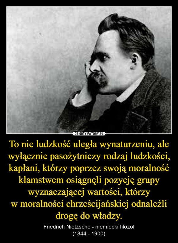 
    To nie ludzkość uległa wynaturzeniu, ale wyłącznie pasożytniczy rodzaj ludzkości, kapłani, którzy poprzez swoją moralność kłamstwem osiągnęli pozycję grupy wyznaczającej wartości, którzy w moralności chrześcijańskiej odnaleźli drogę do władzy.