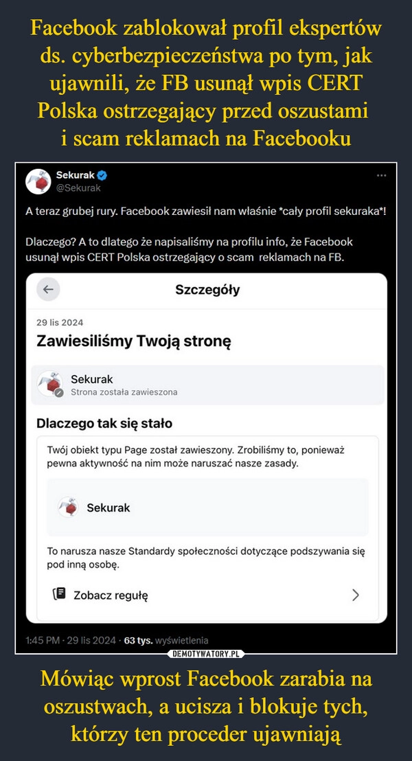 
    Facebook zablokował profil ekspertów ds. cyberbezpieczeństwa po tym, jak ujawnili, że FB usunął wpis CERT Polska ostrzegający przed oszustami 
i scam reklamach na Facebooku Mówiąc wprost Facebook zarabia na oszustwach, a ucisza i blokuje tych, którzy ten proceder ujawniają