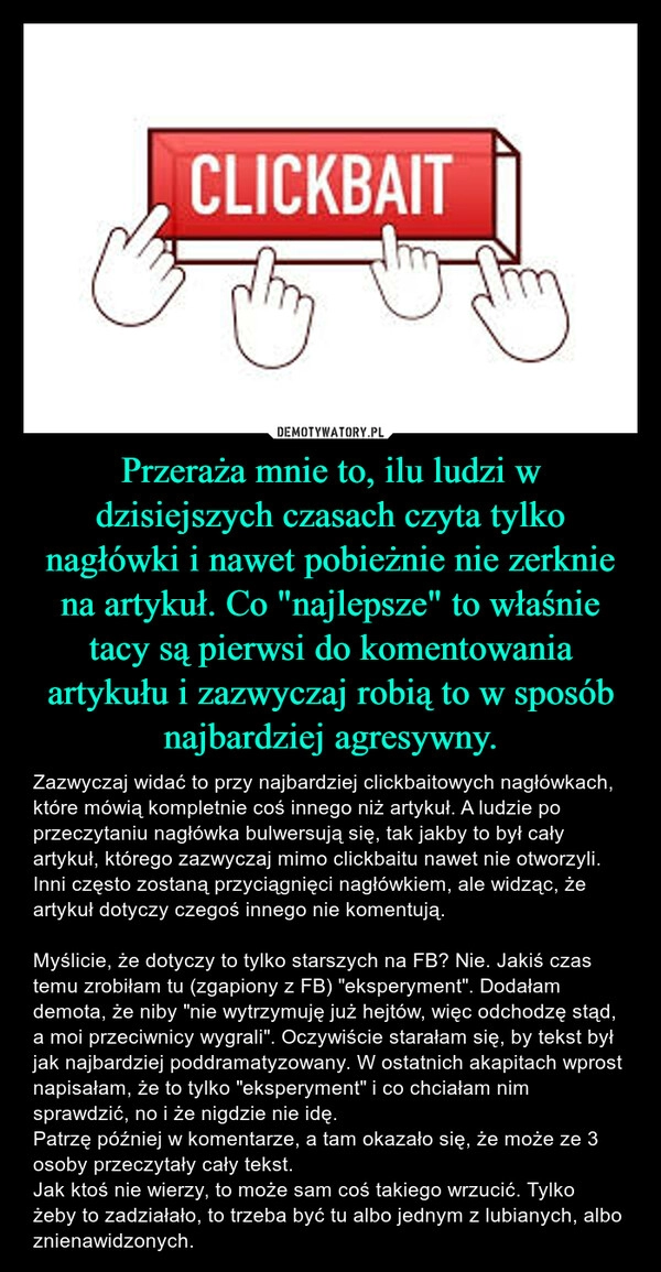 
    Przeraża mnie to, ilu ludzi w dzisiejszych czasach czyta tylko nagłówki i nawet pobieżnie nie zerknie na artykuł. Co "najlepsze" to właśnie tacy są pierwsi do komentowania artykułu i zazwyczaj robią to w sposób najbardziej agresywny.