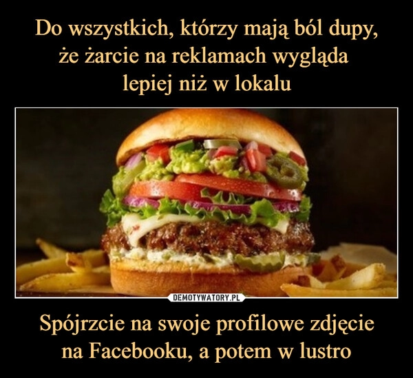 
    Do wszystkich, którzy mają ból dupy,
że żarcie na reklamach wygląda 
lepiej niż w lokalu Spójrzcie na swoje profilowe zdjęcie
na Facebooku, a potem w lustro