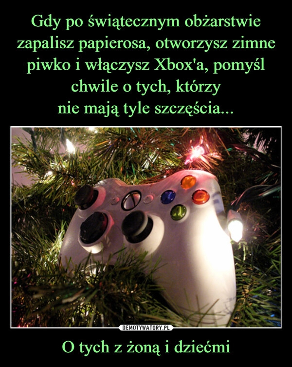 
    Gdy po świątecznym obżarstwie zapalisz papierosa, otworzysz zimne piwko i włączysz Xbox'a, pomyśl chwile o tych, którzy
nie mają tyle szczęścia... O tych z żoną i dziećmi