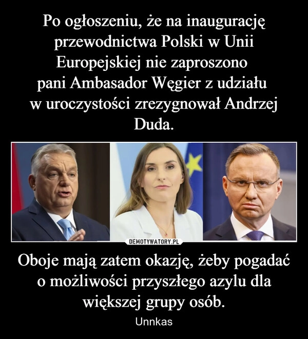 
    Po ogłoszeniu, że na inaugurację przewodnictwa Polski w Unii Europejskiej nie zaproszono 
pani Ambasador Węgier z udziału 
w uroczystości zrezygnował Andrzej Duda. Oboje mają zatem okazję, żeby pogadać o możliwości przyszłego azylu dla większej grupy osób.