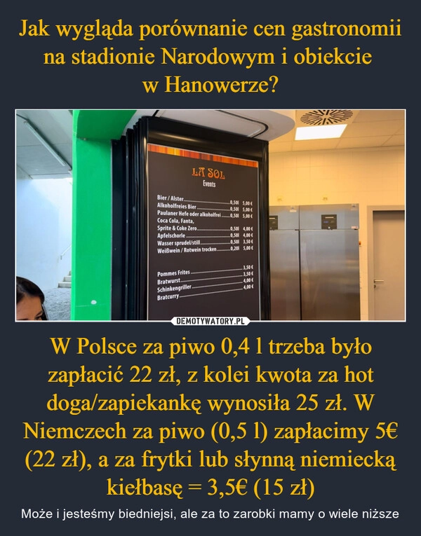 
    Jak wygląda porównanie cen gastronomii na stadionie Narodowym i obiekcie 
w Hanowerze? W Polsce za piwo 0,4 l trzeba było zapłacić 22 zł, z kolei kwota za hot doga/zapiekankę wynosiła 25 zł. W Niemczech za piwo (0,5 l) zapłacimy 5€ (22 zł), a za frytki lub słynną niemiecką kiełbasę = 3,5€ (15 zł)