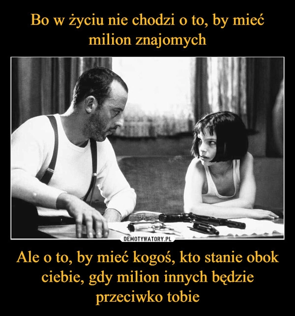 
    
Bo w życiu nie chodzi o to, by mieć milion znajomych Ale o to, by mieć kogoś, kto stanie obok ciebie, gdy milion innych będzie przeciwko tobie 