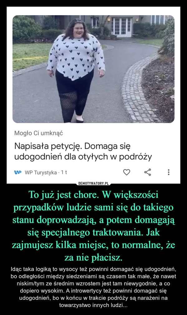 
    To już jest chore. W większości przypadków ludzie sami się do takiego stanu doprowadzają, a potem domagają się specjalnego traktowania. Jak zajmujesz kilka miejsc, to normalne, że za nie płacisz.