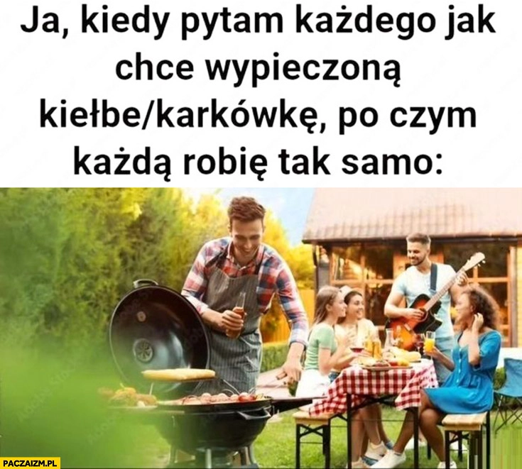 
    Ja kiedy pytam każdego jak chce wypieczona kiełbę karkówkę po czym każdą robię tak samo