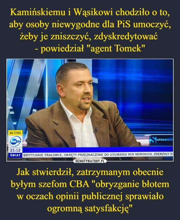 
    Kamińskiemu i Wąsikowi chodziło o to, aby osoby niewygodne dla PiS umoczyć, żeby je zniszczyć, zdyskredytować 
- powiedział "agent Tomek" Jak stwierdził, zatrzymanym obecnie byłym szefom CBA "obryzganie błotem w oczach opinii publicznej sprawiało ogromną satysfakcję"