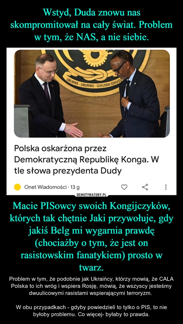 
    Wstyd, Duda znowu nas skompromitował na cały świat. Problem w tym, że NAS, a nie siebie. Macie PISowcy swoich Kongijczyków, których tak chętnie Jaki przywołuje, gdy jakiś Belg mi wygarnia prawdę (chociażby o tym, że jest on rasistowskim fanatykiem) prosto w twarz.