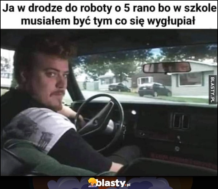 
    Ja w drodze do roboty o 5 rano bo w szkole musiałem być tym co się wygłupiał Ricky Chłopaki z baraków Trailer Park Boys