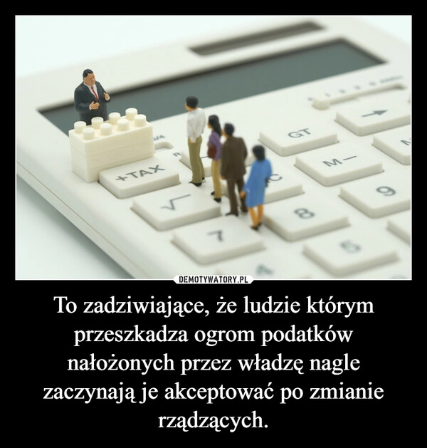 
    To zadziwiające, że ludzie którym przeszkadza ogrom podatków nałożonych przez władzę nagle zaczynają je akceptować po zmianie rządzących.