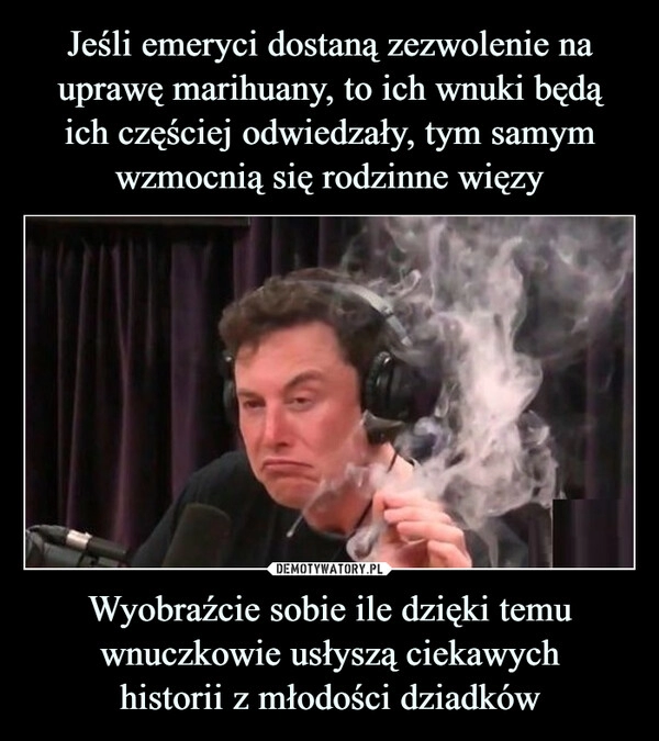 
    Jeśli emeryci dostaną zezwolenie na uprawę marihuany, to ich wnuki będą
ich częściej odwiedzały, tym samym wzmocnią się rodzinne więzy Wyobraźcie sobie ile dzięki temu wnuczkowie usłyszą ciekawych
historii z młodości dziadków