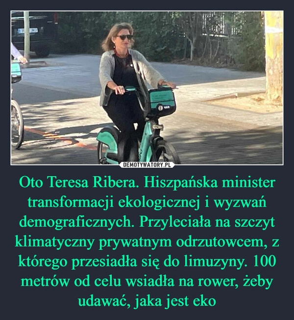 
    Oto Teresa Ribera. Hiszpańska minister transformacji ekologicznej i wyzwań demograficznych. Przyleciała na szczyt klimatyczny prywatnym odrzutowcem, z którego przesiadła się do limuzyny. 100 metrów od celu wsiadła na rower, żeby udawać, jaka jest eko