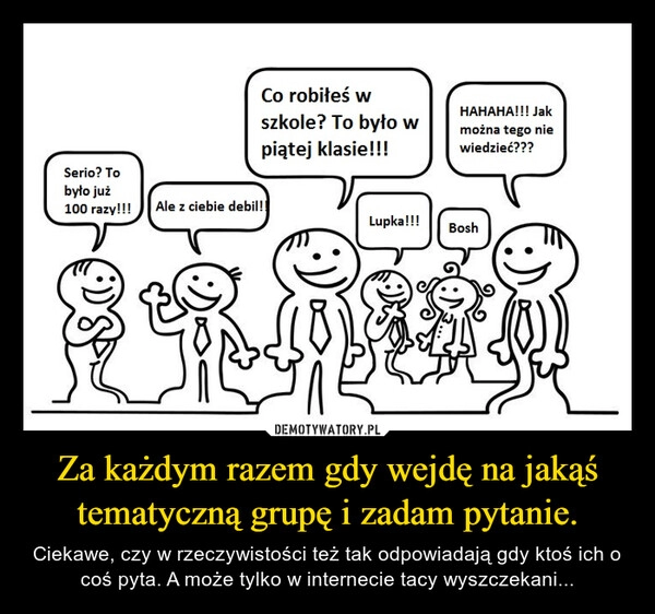 
    Za każdym razem gdy wejdę na jakąś tematyczną grupę i zadam pytanie.