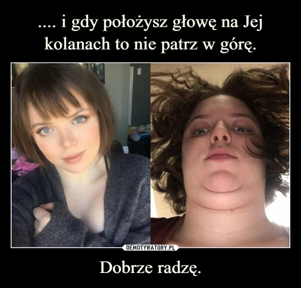 
    .... i gdy położysz głowę na Jej kolanach to nie patrz w górę. Dobrze radzę.