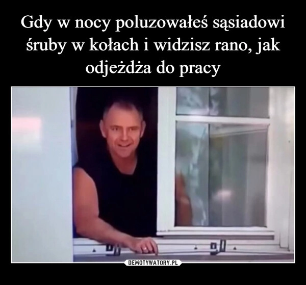 
    Gdy w nocy poluzowałeś sąsiadowi śruby w kołach i widzisz rano, jak odjeżdża do pracy
