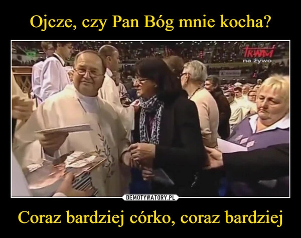 
    Ojcze, czy Pan Bóg mnie kocha? Coraz bardziej córko, coraz bardziej