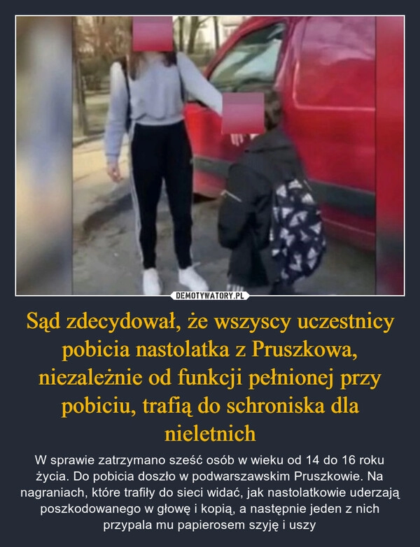 
    Sąd zdecydował, że wszyscy uczestnicy pobicia nastolatka z Pruszkowa, niezależnie od funkcji pełnionej przy pobiciu, trafią do schroniska dla nieletnich