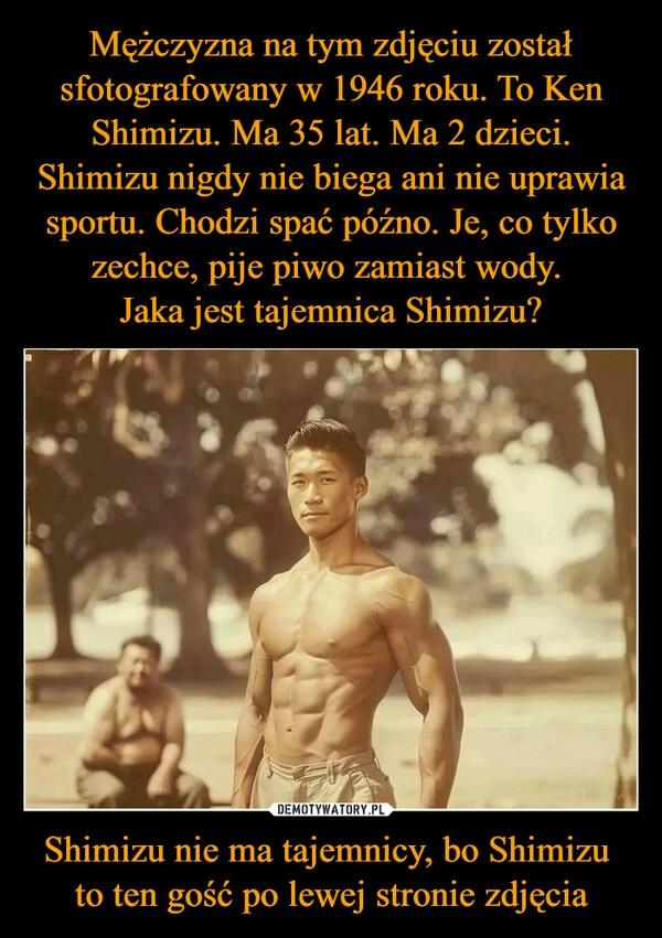 
    Mężczyzna na tym zdjęciu został sfotografowany w 1946 roku. To Ken Shimizu. Ma 35 lat. Ma 2 dzieci. Shimizu nigdy nie biega ani nie uprawia sportu. Chodzi spać późno. Je, co tylko zechce, pije piwo zamiast wody. 
Jaka jest tajemnica Shimizu? Shimizu nie ma tajemnicy, bo Shimizu 
to ten gość po lewej stronie zdjęcia