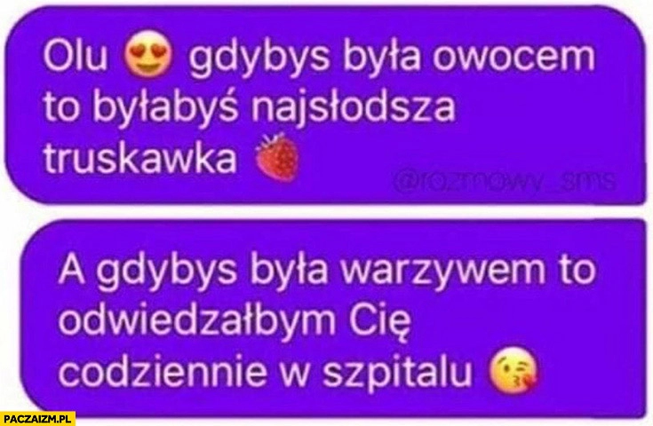 
    Olu gdybyś była owocem to byłabyś najsłodszą truskawką a gdybyś była warzywem to odwiedzałbym Cię codziennie w szpitalu