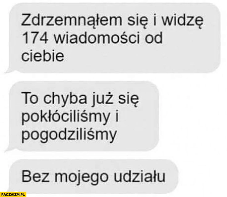
    Zdrzemnąłem się i widzę 174 wiadomości od Ciebie chyba się pokłóciliśmy i pogodziliśmy bez mojego udziału