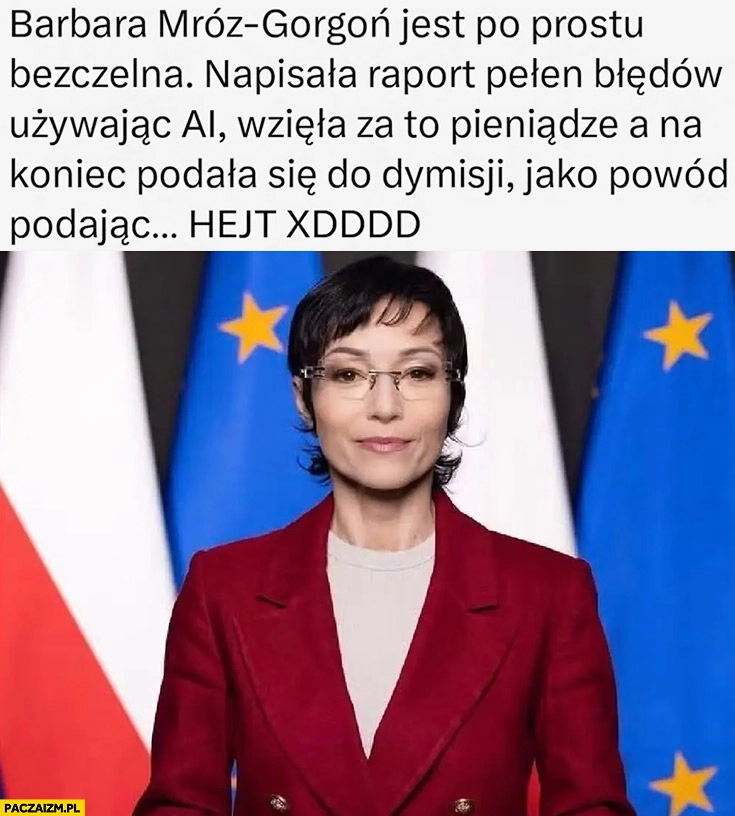 
    Barbara Mróz-Gorgon jest bezczelna napisała raport używając AI, wzięła za to pieniądze a na koniec podała się do dymisji jako powód podając hejt