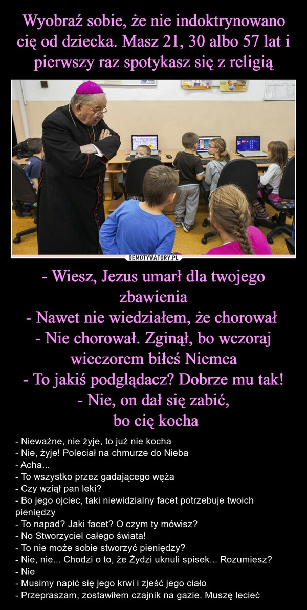 
    Wyobraź sobie, że nie indoktrynowano cię od dziecka. Masz 21, 30 albo 57 lat i pierwszy raz spotykasz się z religią - Wiesz, Jezus umarł dla twojego zbawienia
- Nawet nie wiedziałem, że chorował 
- Nie chorował. Zginął, bo wczoraj wieczorem biłeś Niemca
- To jakiś podglądacz? Dobrze mu tak!
- Nie, on dał się zabić,
 bo cię kocha