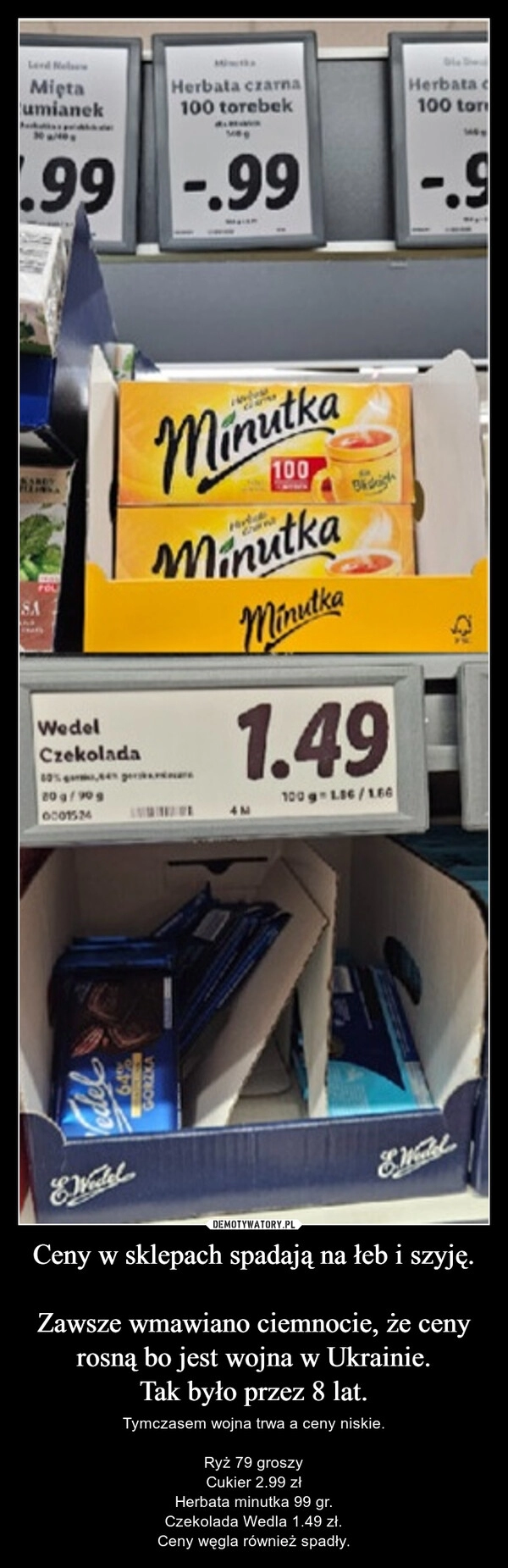 
    Ceny w sklepach spadają na łeb i szyję.

Zawsze wmawiano ciemnocie, że ceny rosną bo jest wojna w Ukrainie.
Tak było przez 8 lat.