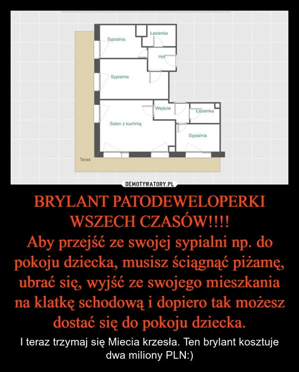 
    BRYLANT PATODEWELOPERKI WSZECH CZASÓW!!!!
Aby przejść ze swojej sypialni np. do pokoju dziecka, musisz ściągnąć piżamę, ubrać się, wyjść ze swojego mieszkania na klatkę schodową i dopiero tak możesz dostać się do pokoju dziecka.