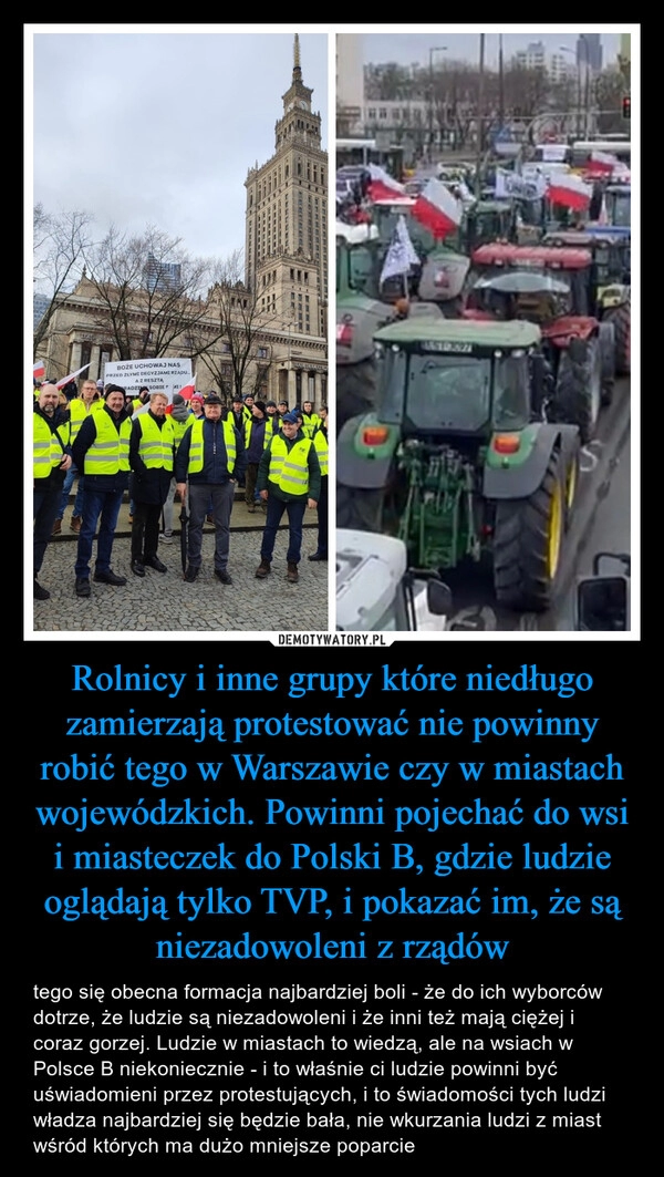 
    Rolnicy i inne grupy które niedługo zamierzają protestować nie powinny robić tego w Warszawie czy w miastach wojewódzkich. Powinni pojechać do wsi i miasteczek do Polski B, gdzie ludzie oglądają tylko TVP, i pokazać im, że są niezadowoleni z rządów