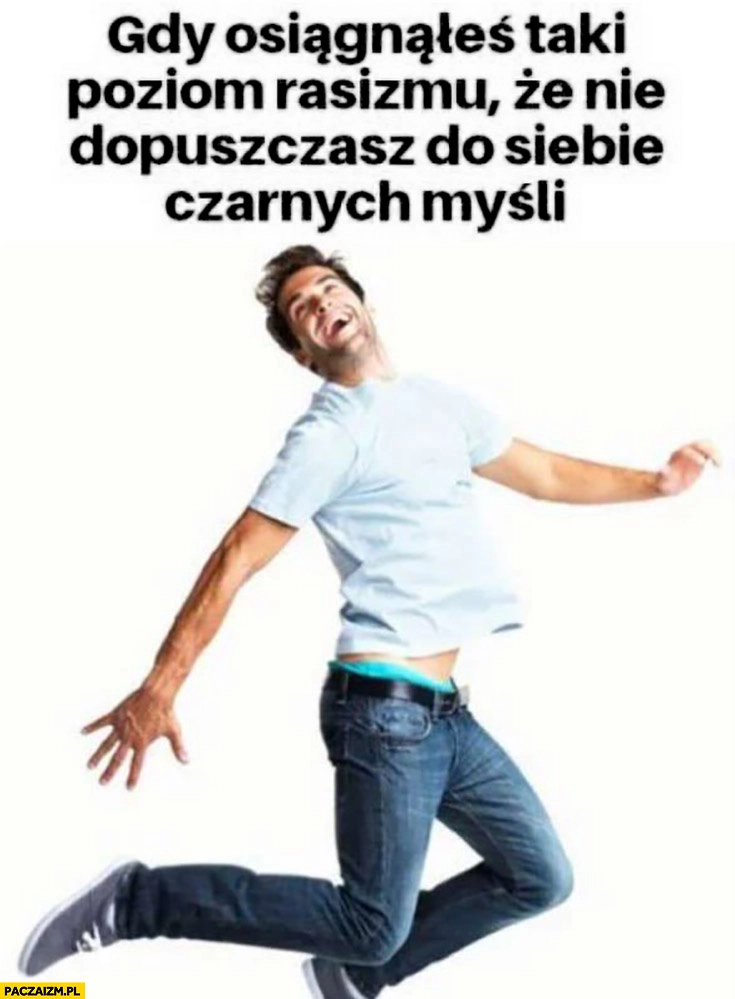 Gdy osiągnąłeś taki poziom rasizmu, że nie dopuszczasz do siebie czarnych myśli
