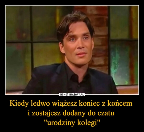 
    Kiedy ledwo wiążesz koniec z końcem 
i zostajesz dodany do czatu 
"urodziny kolegi"