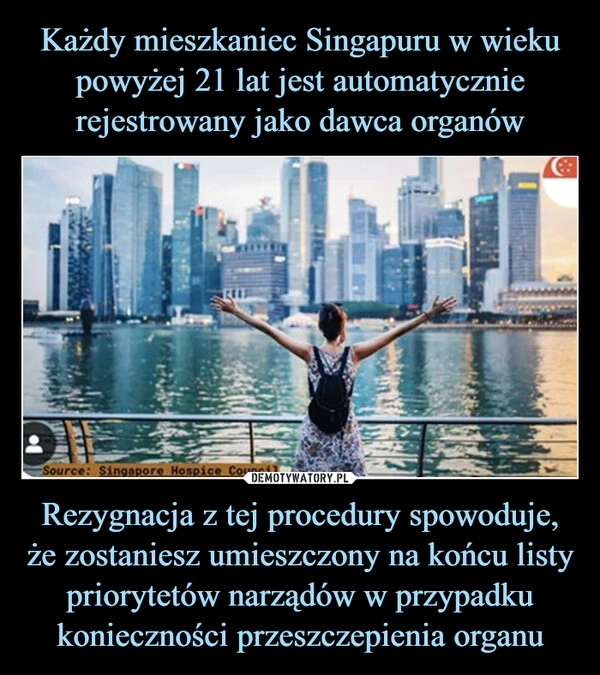 
    Każdy mieszkaniec Singapuru w wieku powyżej 21 lat jest automatycznie rejestrowany jako dawca organów Rezygnacja z tej procedury spowoduje, że zostaniesz umieszczony na końcu listy priorytetów narządów w przypadku konieczności przeszczepienia organu