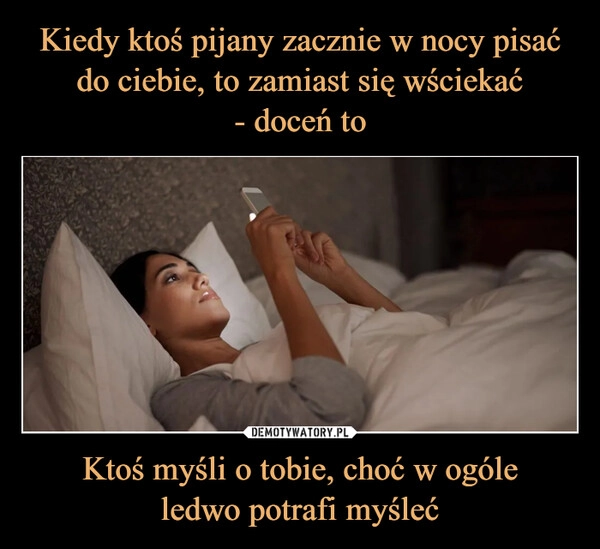 
    Kiedy ktoś pijany zacznie w nocy pisać do ciebie, to zamiast się wściekać
- doceń to Ktoś myśli o tobie, choć w ogóle
ledwo potrafi myśleć