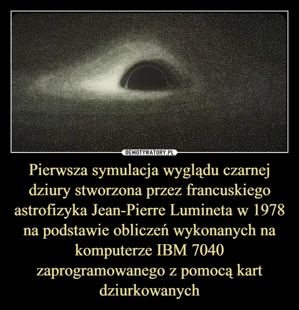 
    Pierwsza symulacja wyglądu czarnej dziury stworzona przez francuskiego astrofizyka Jean-Pierre Lumineta w 1978 na podstawie obliczeń wykonanych na komputerze IBM 7040 zaprogramowanego z pomocą kart dziurkowanych