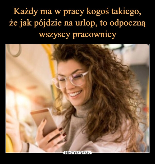 
    Każdy ma w pracy kogoś takiego,
że jak pójdzie na urlop, to odpoczną wszyscy pracownicy