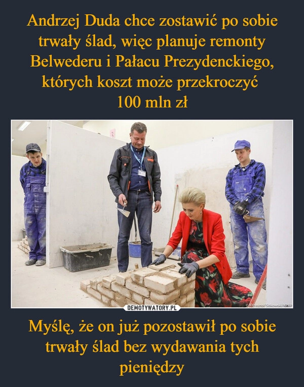 
    Andrzej Duda chce zostawić po sobie trwały ślad, więc planuje remonty Belwederu i Pałacu Prezydenckiego, których koszt może przekroczyć 
100 mln zł Myślę, że on już pozostawił po sobie trwały ślad bez wydawania tych pieniędzy