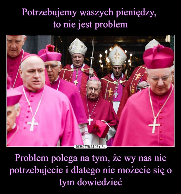 
    Potrzebujemy waszych pieniędzy, 
to nie jest problem Problem polega na tym, że wy nas nie potrzebujecie i dlatego nie możecie się o tym dowiedzieć