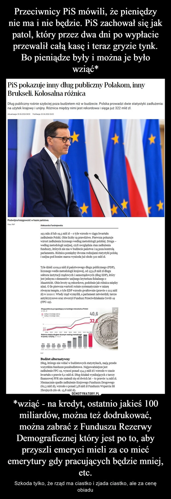 
    Przeciwnicy PiS mówili, że pieniędzy nie ma i nie będzie. PiS zachował się jak patol, który przez dwa dni po wypłacie przewalił całą kasę i teraz gryzie tynk. Bo pieniądze były i można je było wziąć* *wziąć - na kredyt, ostatnio jakieś 100 miliardów, można też dodrukować, można zabrać z Funduszu Rezerwy Demograficznej który jest po to, aby przyszli emeryci mieli za co mieć emerytury gdy pracujących będzie mniej, etc.