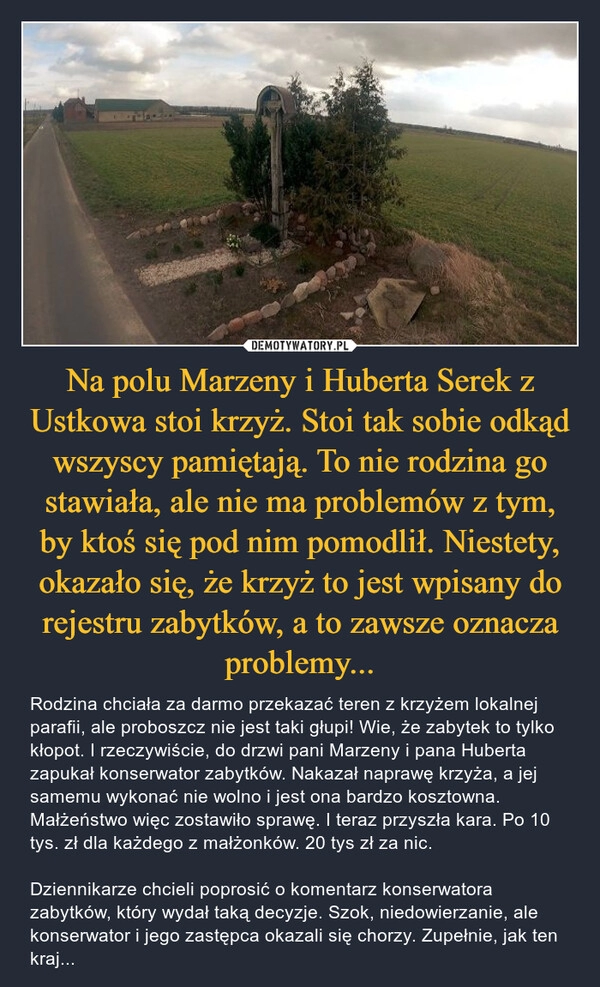 
    Na polu Marzeny i Huberta Serek z Ustkowa stoi krzyż. Stoi tak sobie odkąd wszyscy pamiętają. To nie rodzina go stawiała, ale nie ma problemów z tym, by ktoś się pod nim pomodlił. Niestety, okazało się, że krzyż to jest wpisany do rejestru zabytków, a to zawsze oznacza problemy...