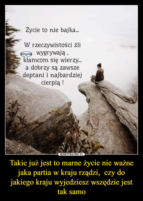 
    Takie już jest to marne życie nie ważne jaka partia w kraju rządzi, czy do jakiego kraju wyjedziesz wszędzie jest tak samo 