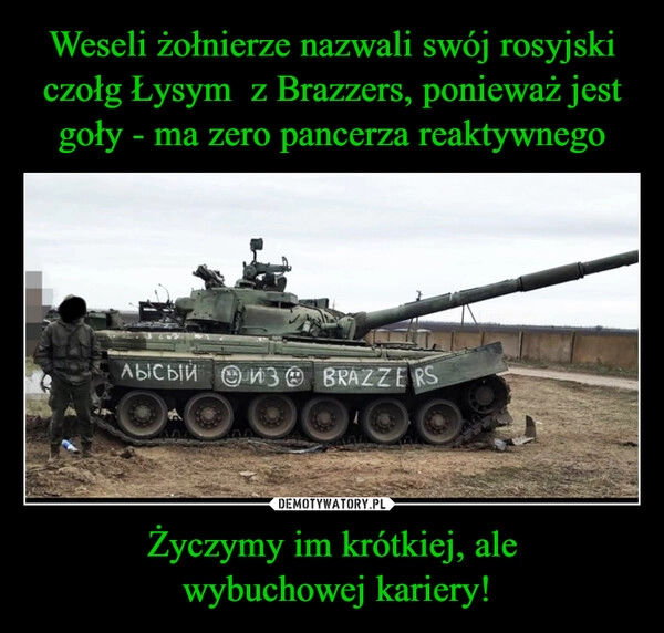 
    
Weseli żołnierze nazwali swój rosyjski czołg Łysym z Brazzers, ponieważ jest goły - ma zero pancerza reaktywnego Życzymy im krótkiej, ale
wybuchowej kariery! 