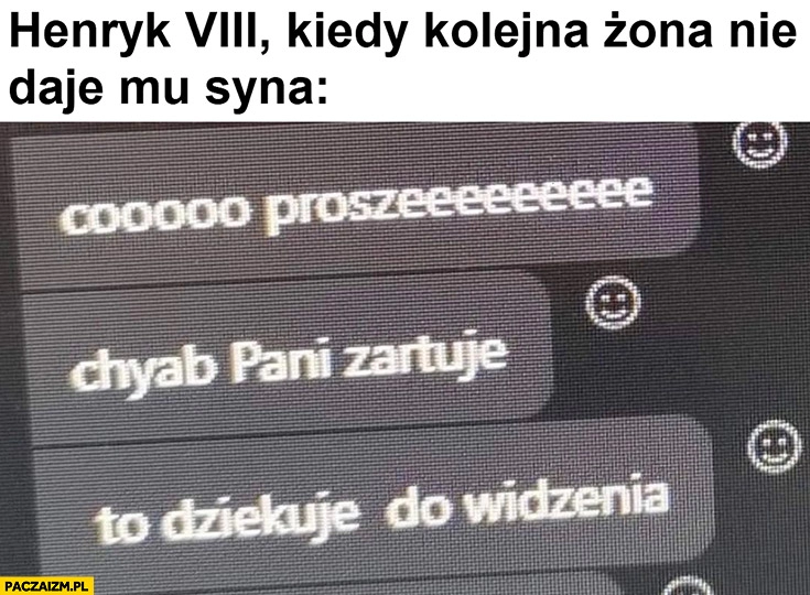 
    Henryk VIII kiedy kolejna żona nie daje mu syna co proszę chyba pani żartuje to dziękuję do widzenia