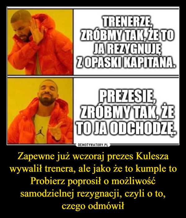 
    Zapewne już wczoraj prezes Kulesza wywalił trenera, ale jako że to kumple to Probierz poprosił o możliwość samodzielnej rezygnacji, czyli o to, czego odmówił